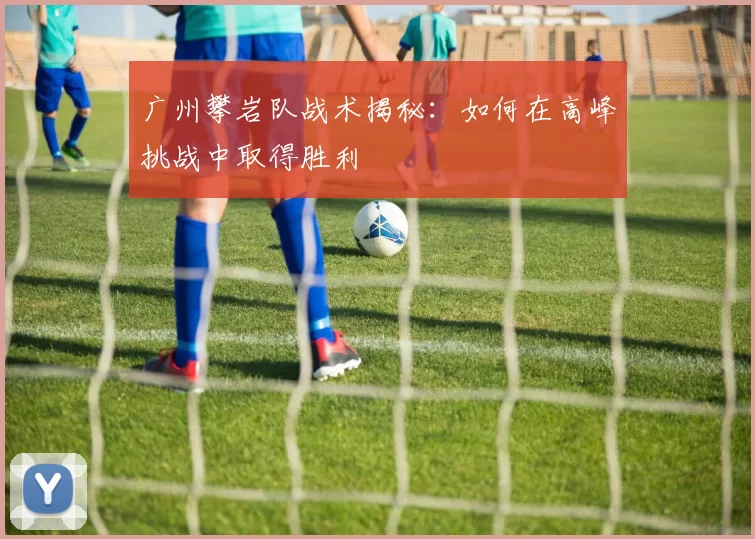 广州攀岩队战术揭秘：如何在高峰挑战中取得胜利