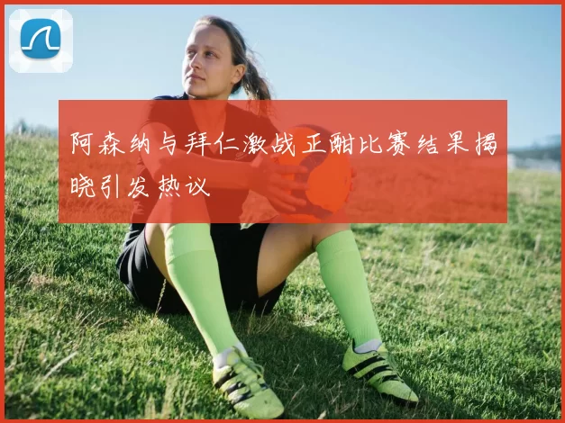 阿森纳与拜仁激战正酣比赛结果揭晓引发热议