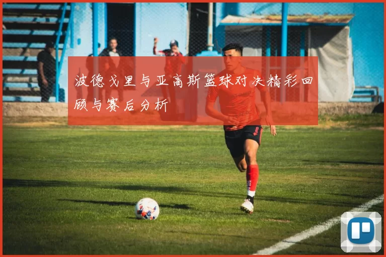 波德戈里与亚高斯篮球对决精彩回顾与赛后分析