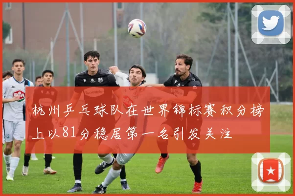 杭州乒乓球队在世界锦标赛积分榜上以81分稳居第一名引发关注