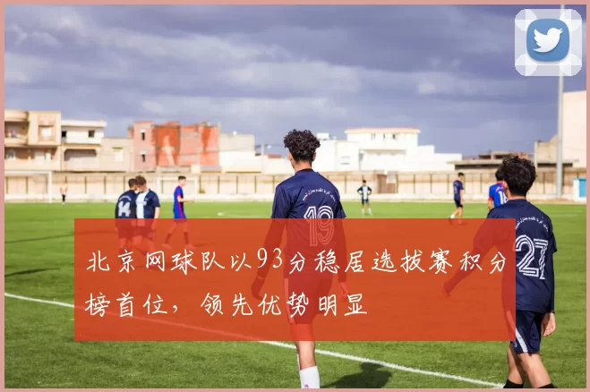北京网球队以93分稳居选拔赛积分榜首位，领先优势明显