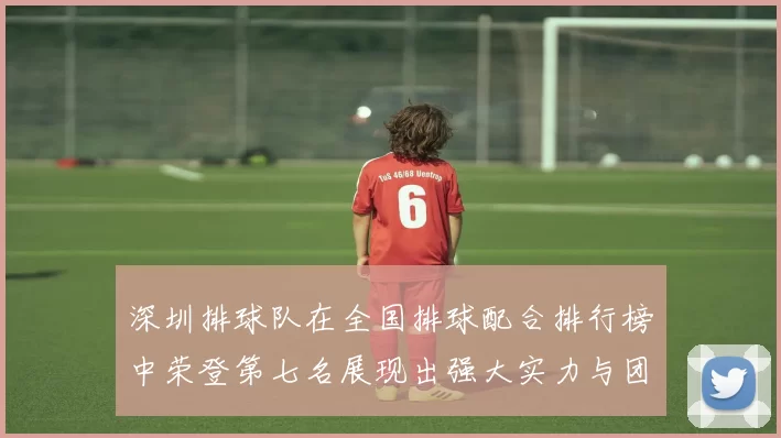 深圳排球队在全国排球配合排行榜中荣登第七名展现出强大实力与团队合作精神