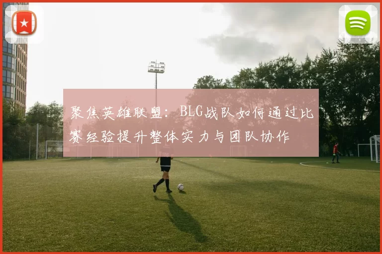 聚焦英雄联盟：BLG战队如何通过比赛经验提升整体实力与团队协作