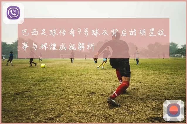 巴西足球传奇9号球衣背后的明星故事与辉煌成就解析